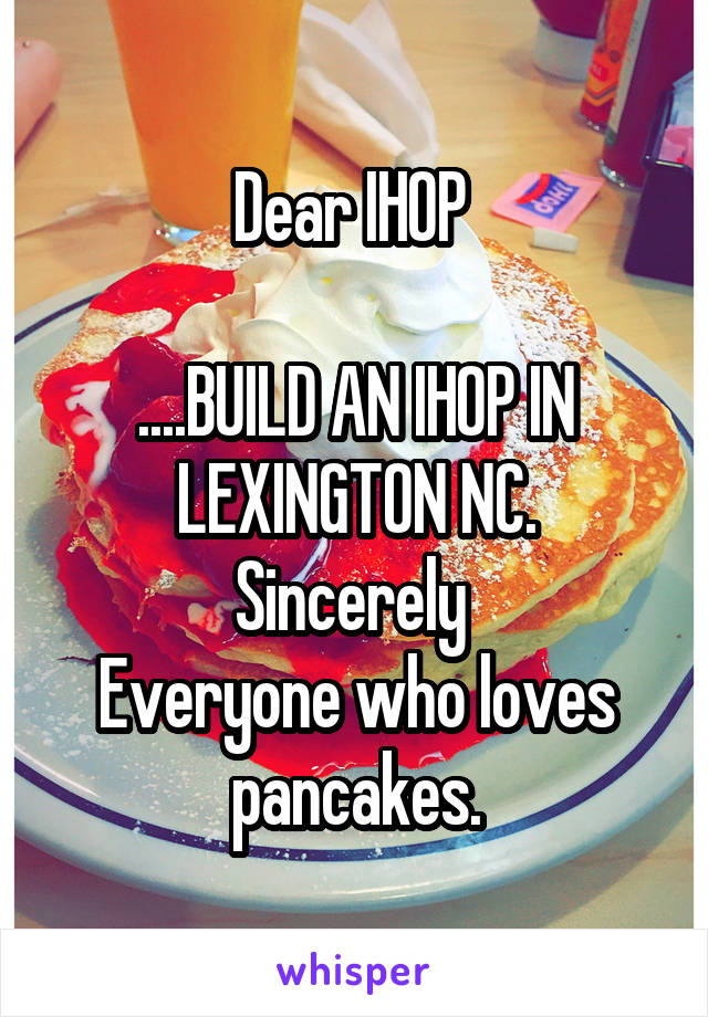 Dear IHOP 

....BUILD AN IHOP IN LEXINGTON NC.
Sincerely 
Everyone who loves pancakes.