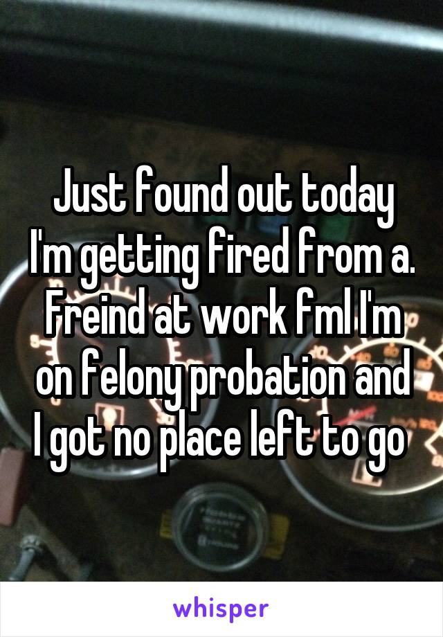 Just found out today I'm getting fired from a. Freind at work fml I'm on felony probation and I got no place left to go 