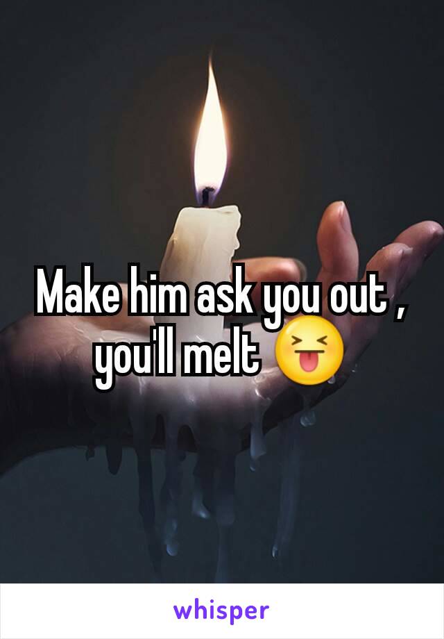 Make him ask you out , you'll melt 😝