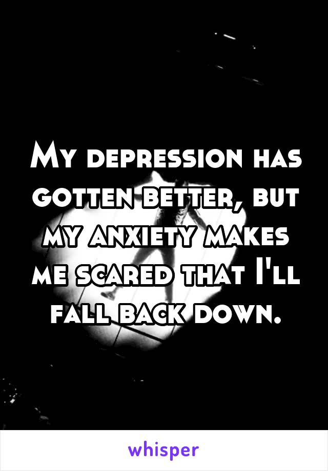 My depression has gotten better, but my anxiety makes me scared that I'll fall back down.
