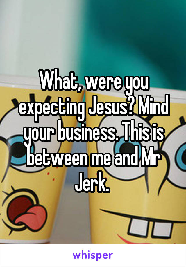 What, were you expecting Jesus? Mind your business. This is between me and Mr Jerk. 