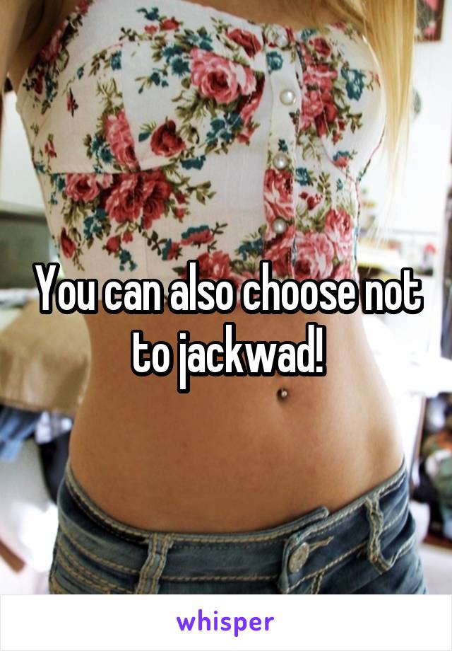 You can also choose not to jackwad!