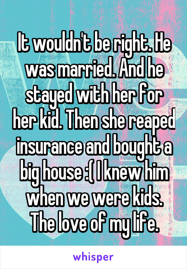 It wouldn't be right. He was married. And he stayed with her for her kid. Then she reaped insurance and bought a big house :( I knew him when we were kids. The love of my life.