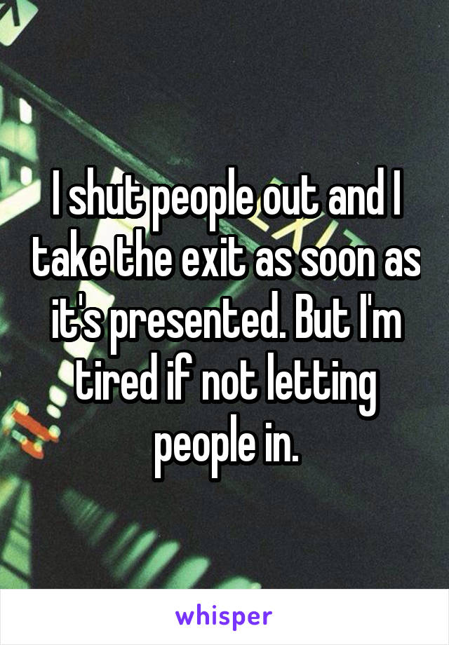 I shut people out and I take the exit as soon as it's presented. But I'm tired if not letting people in.