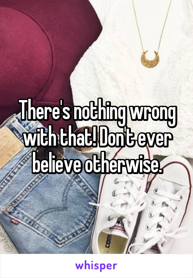 There's nothing wrong with that! Don't ever believe otherwise.
