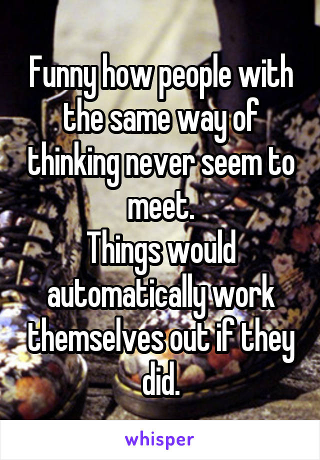 Funny how people with the same way of thinking never seem to meet.
Things would automatically work themselves out if they did.