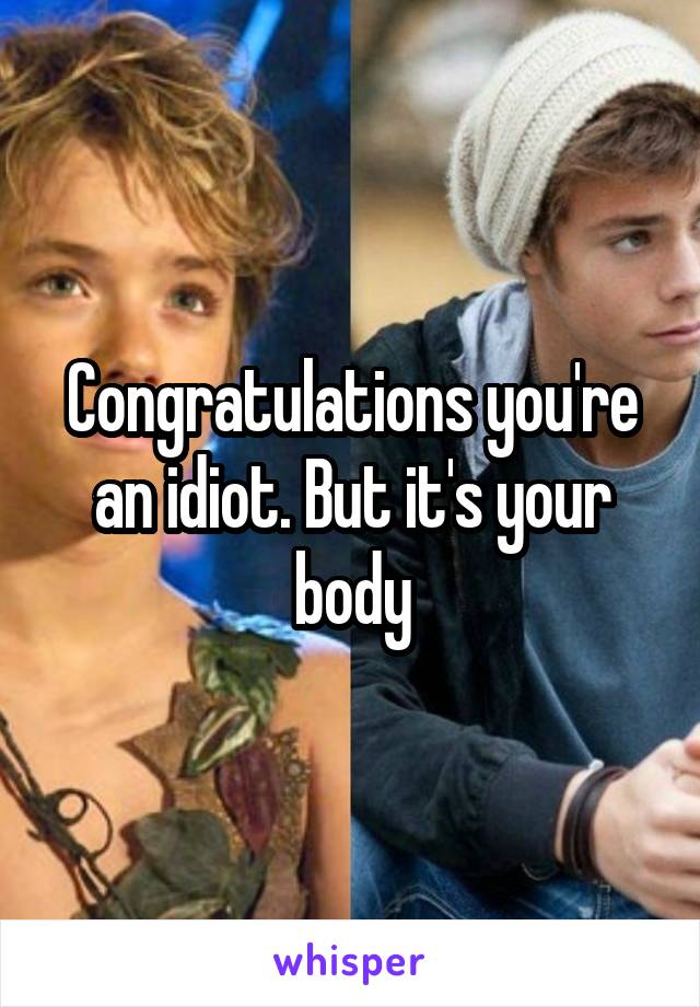 Congratulations you're an idiot. But it's your body