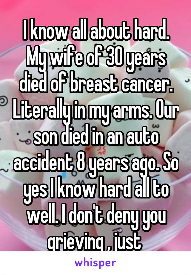 I know all about hard. My wife of 30 years died of breast cancer. Literally in my arms. Our son died in an auto accident 8 years ago. So yes I know hard all to well. I don't deny you grieving , just 