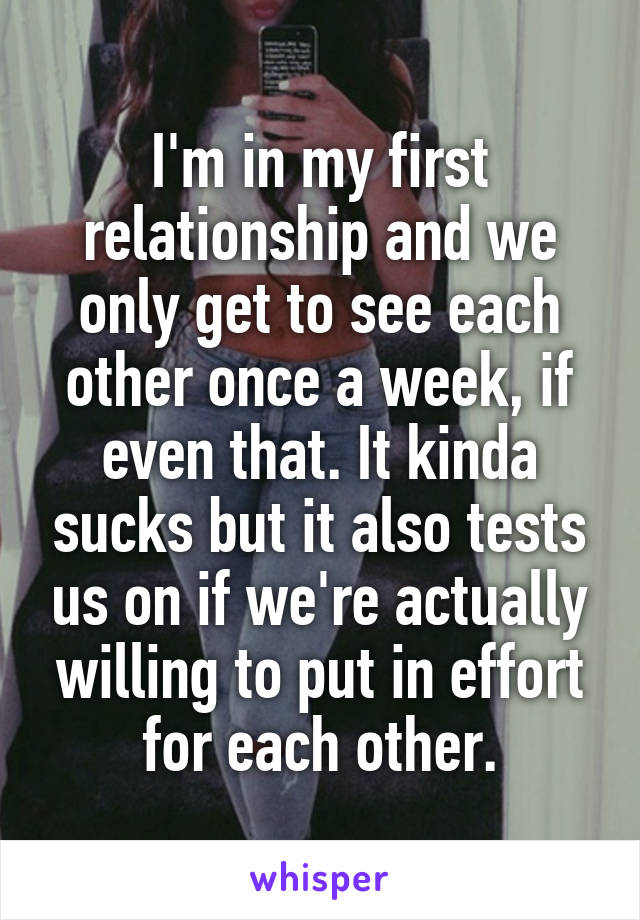 I'm in my first relationship and we only get to see each other once a week, if even that. It kinda sucks but it also tests us on if we're actually willing to put in effort for each other.