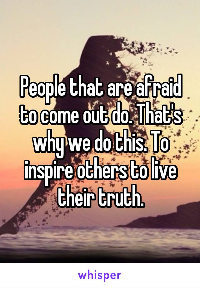 People that are afraid to come out do. That's why we do this. To inspire others to live their truth.