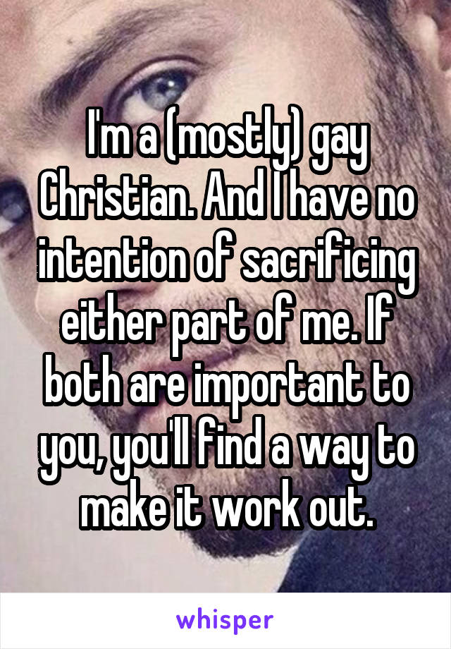 I'm a (mostly) gay Christian. And I have no intention of sacrificing either part of me. If both are important to you, you'll find a way to make it work out.