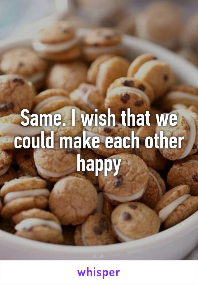 Same. I wish that we could make each other happy