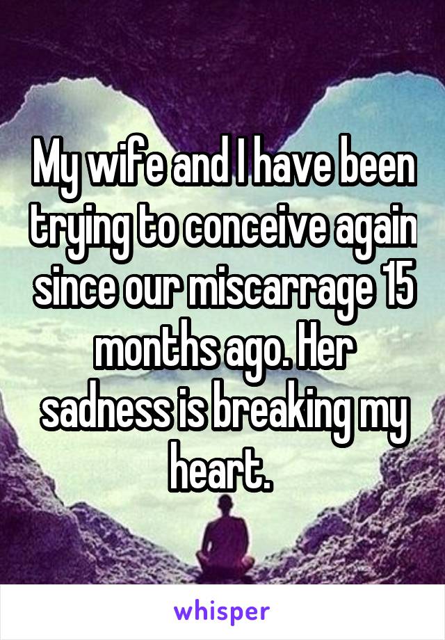 My wife and I have been trying to conceive again since our miscarrage 15 months ago. Her sadness is breaking my heart. 