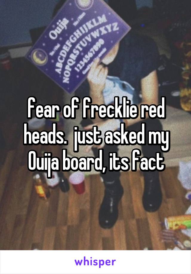 fear of frecklie red heads.  just asked my Ouija board, its fact