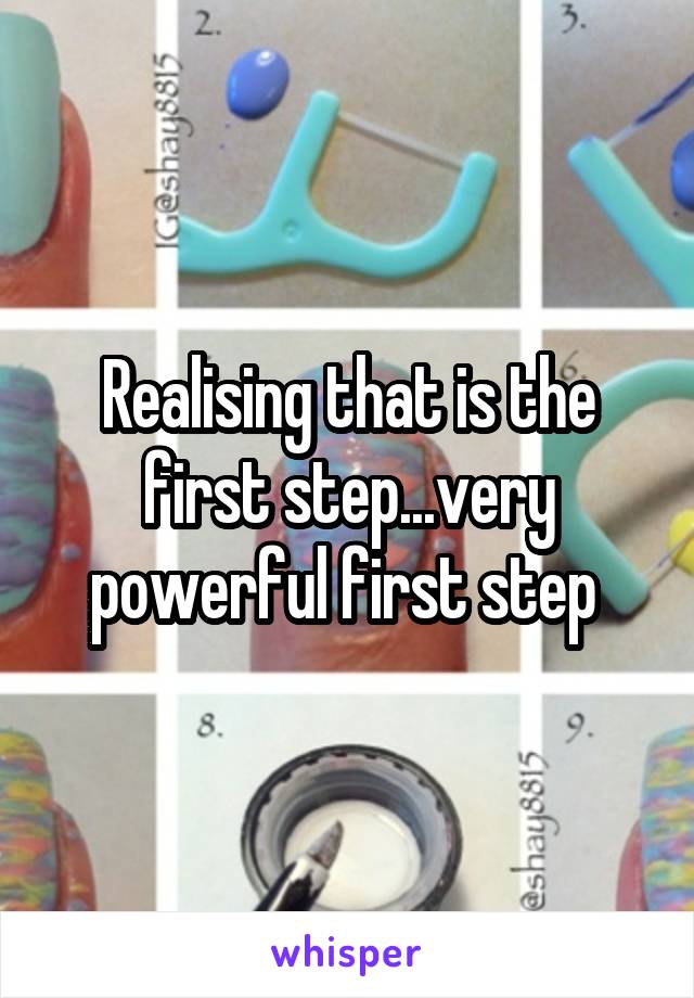 Realising that is the first step...very powerful first step 