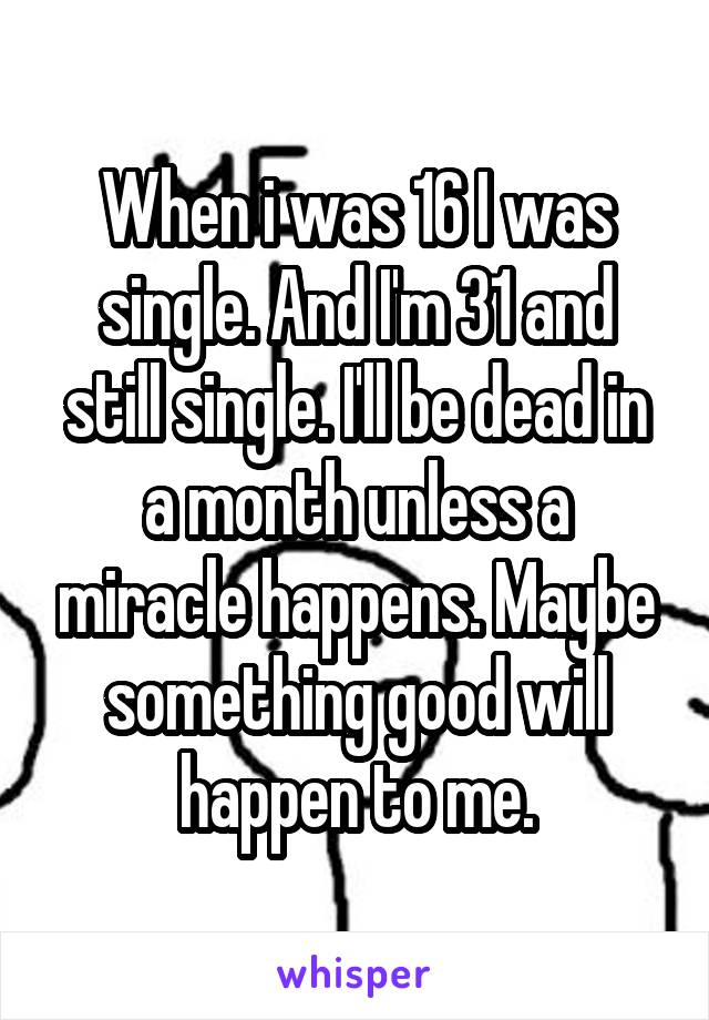 When i was 16 I was single. And I'm 31 and still single. I'll be dead in a month unless a miracle happens. Maybe something good will happen to me.