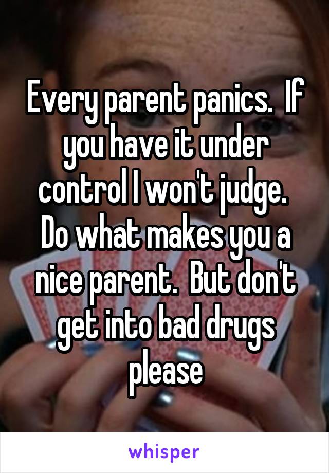 Every parent panics.  If you have it under control I won't judge.  Do what makes you a nice parent.  But don't get into bad drugs please