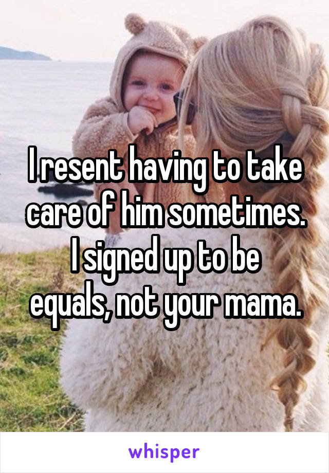 I resent having to take care of him sometimes.
I signed up to be equals, not your mama.