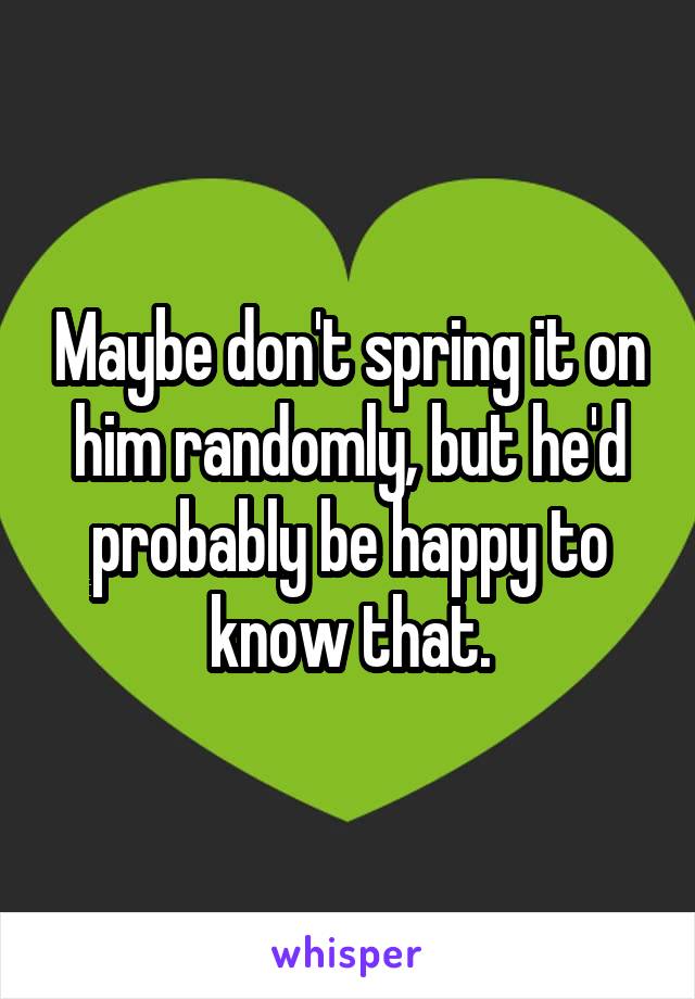 Maybe don't spring it on him randomly, but he'd probably be happy to know that.