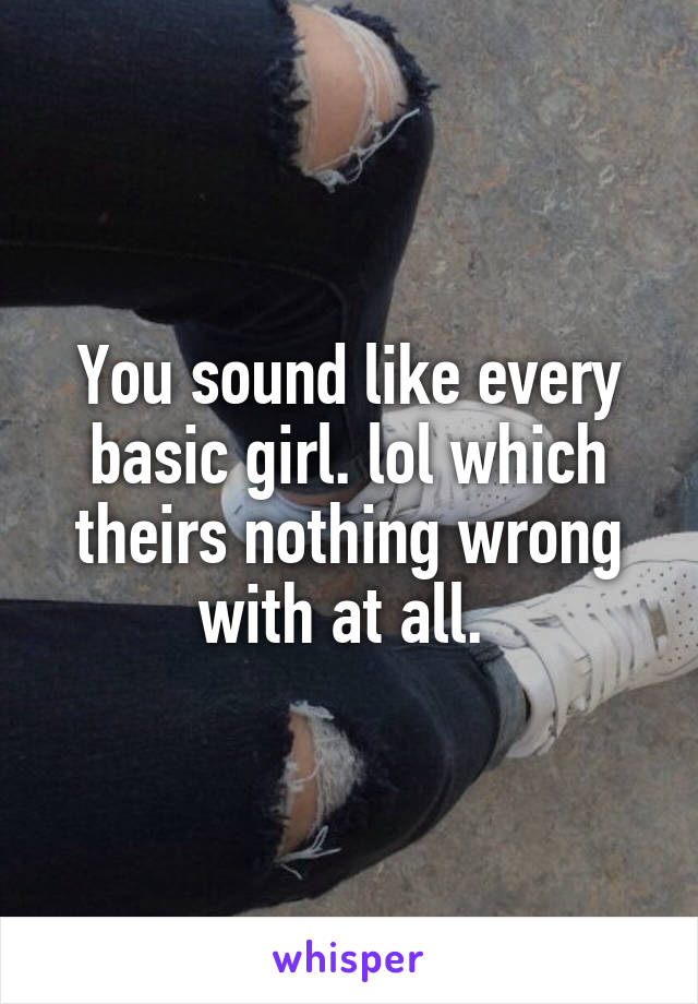 You sound like every basic girl. lol which theirs nothing wrong with at all. 