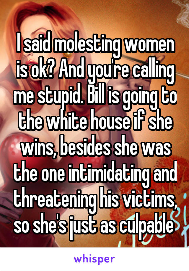 I said molesting women is ok? And you're calling me stupid. Bill is going to the white house if she wins, besides she was the one intimidating and threatening his victims, so she's just as culpable 