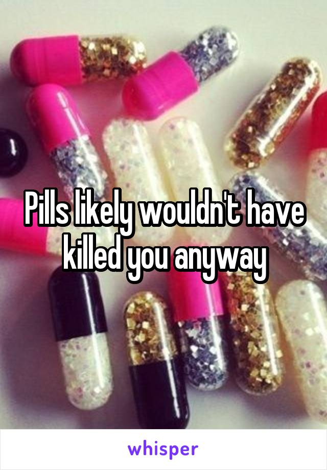 Pills likely wouldn't have killed you anyway