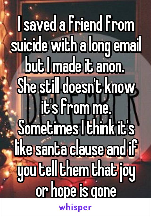 I saved a friend from suicide with a long email but I made it anon. 
She still doesn't know it's from me.
Sometimes I think it's like santa clause and if you tell them that joy or hope is gone