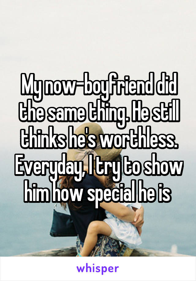 My now-boyfriend did the same thing. He still thinks he's worthless. Everyday, I try to show him how special he is 