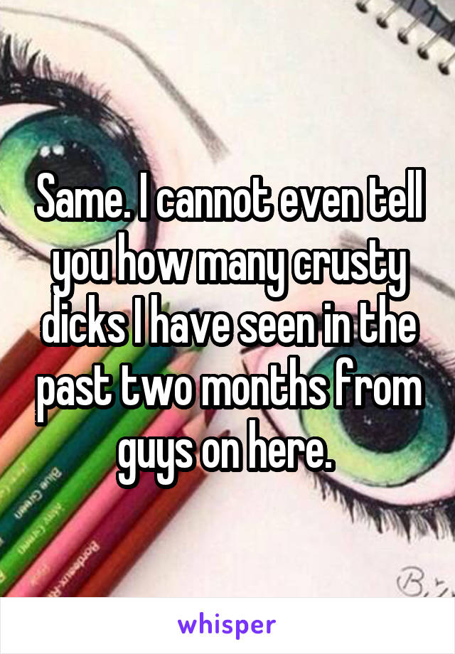 Same. I cannot even tell you how many crusty dicks I have seen in the past two months from guys on here. 
