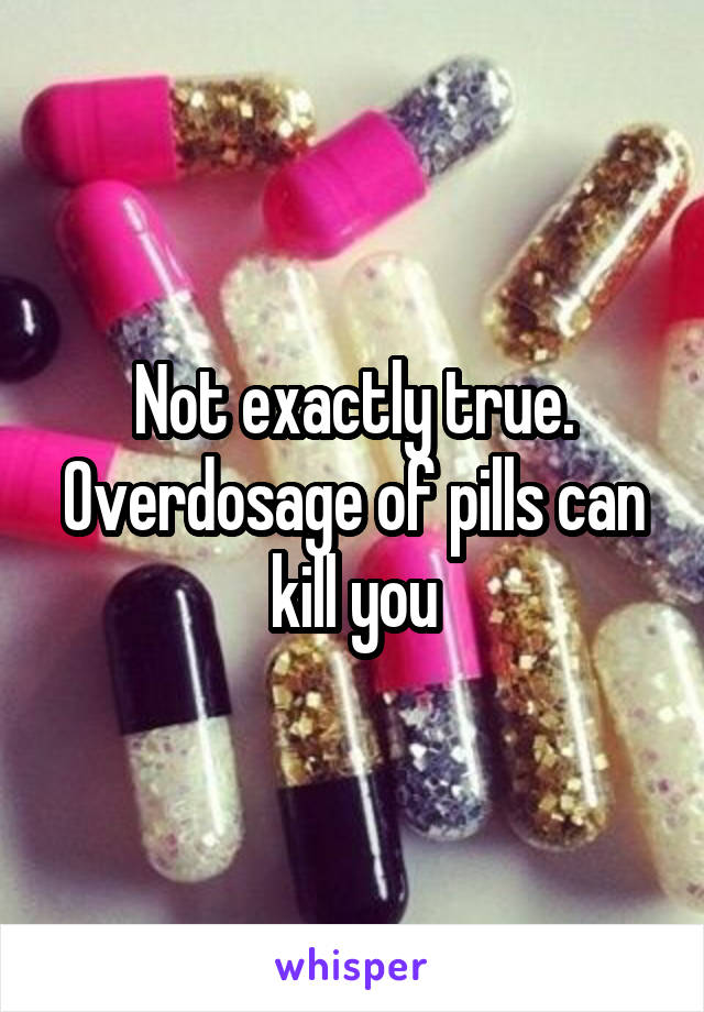 Not exactly true. Overdosage of pills can kill you