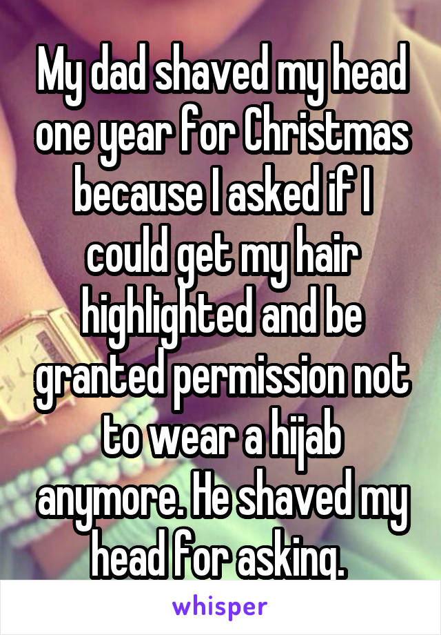 My dad shaved my head one year for Christmas because I asked if I could get my hair highlighted and be granted permission not to wear a hijab anymore. He shaved my head for asking. 