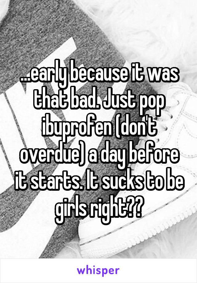 ...early because it was that bad. Just pop ibuprofen (don't overdue) a day before it starts. It sucks to be girls right??