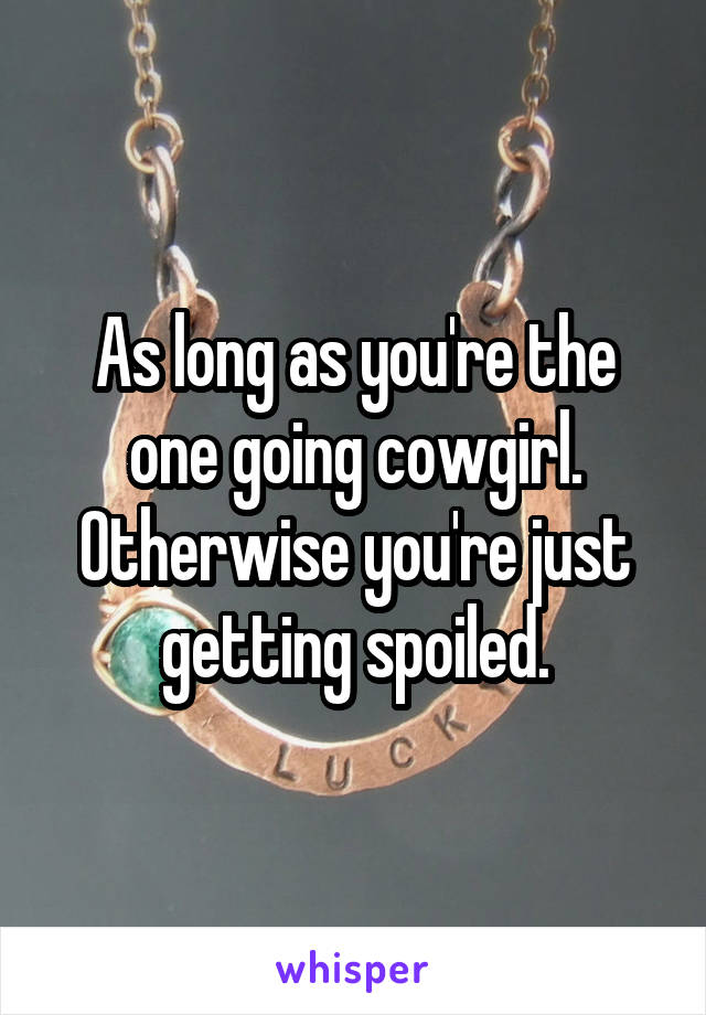 As long as you're the one going cowgirl. Otherwise you're just getting spoiled.
