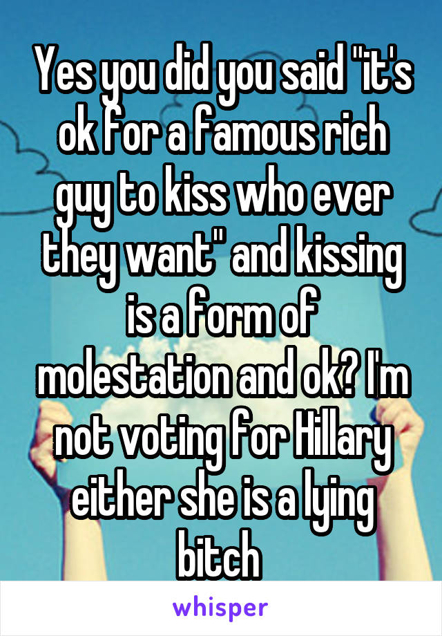 Yes you did you said "it's ok for a famous rich guy to kiss who ever they want" and kissing is a form of molestation and ok? I'm not voting for Hillary either she is a lying bitch 