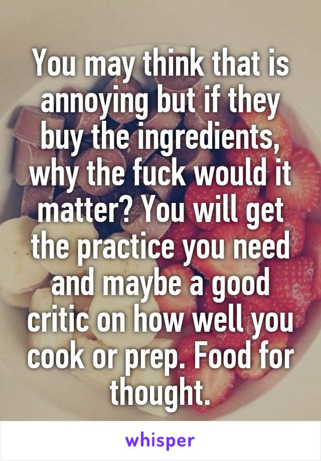You may think that is annoying but if they buy the ingredients, why the fuck would it matter? You will get the practice you need and maybe a good critic on how well you cook or prep. Food for thought.