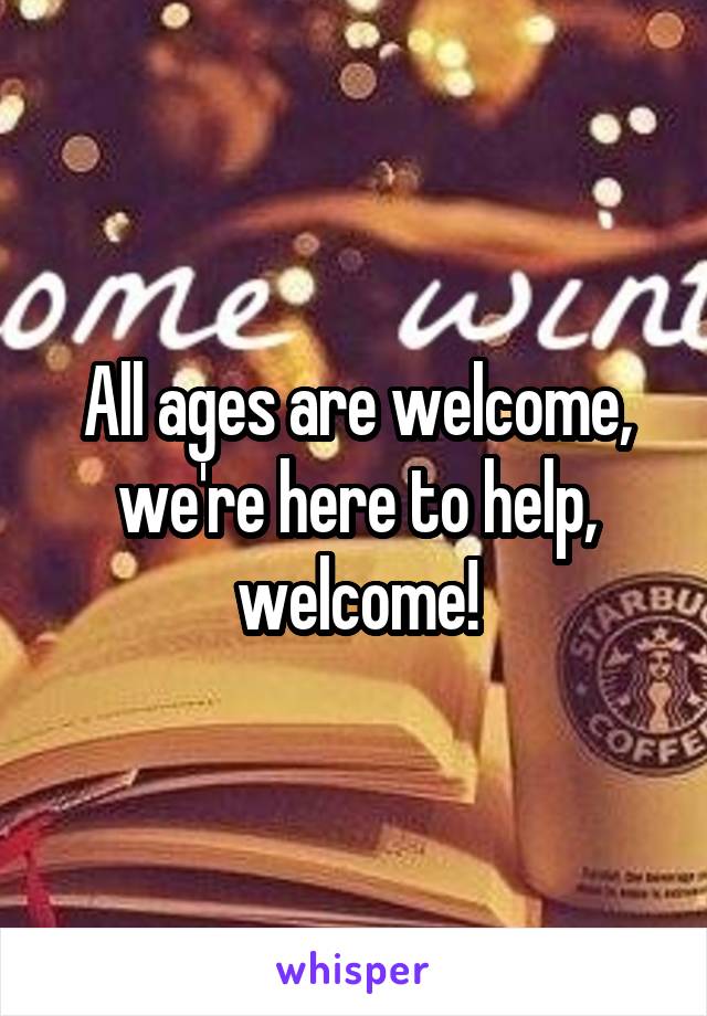 All ages are welcome, we're here to help, welcome!