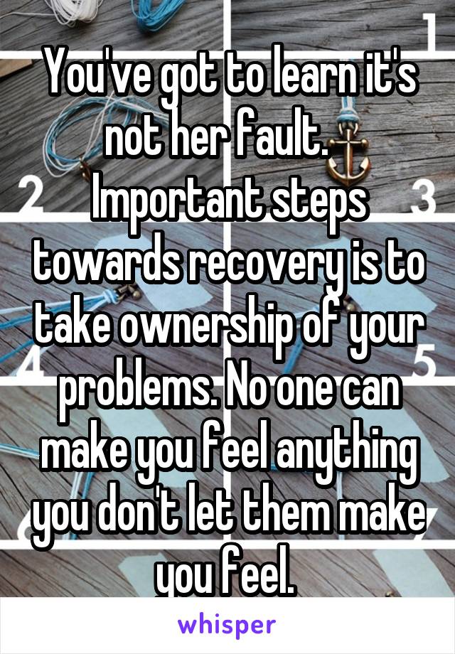 You've got to learn it's not her fault.    Important steps towards recovery is to take ownership of your problems. No one can make you feel anything you don't let them make you feel. 