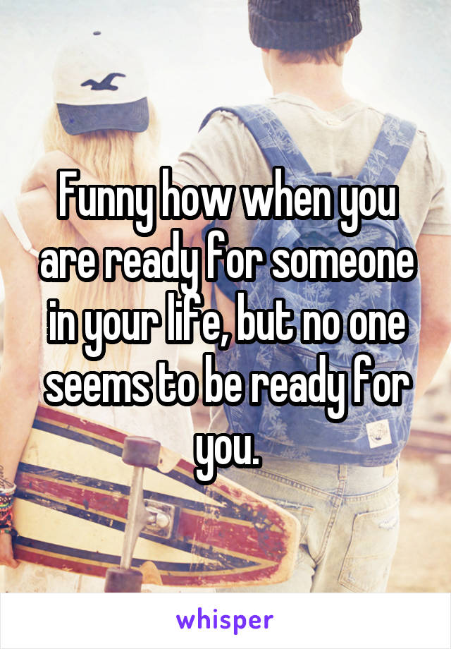Funny how when you are ready for someone in your life, but no one seems to be ready for you.