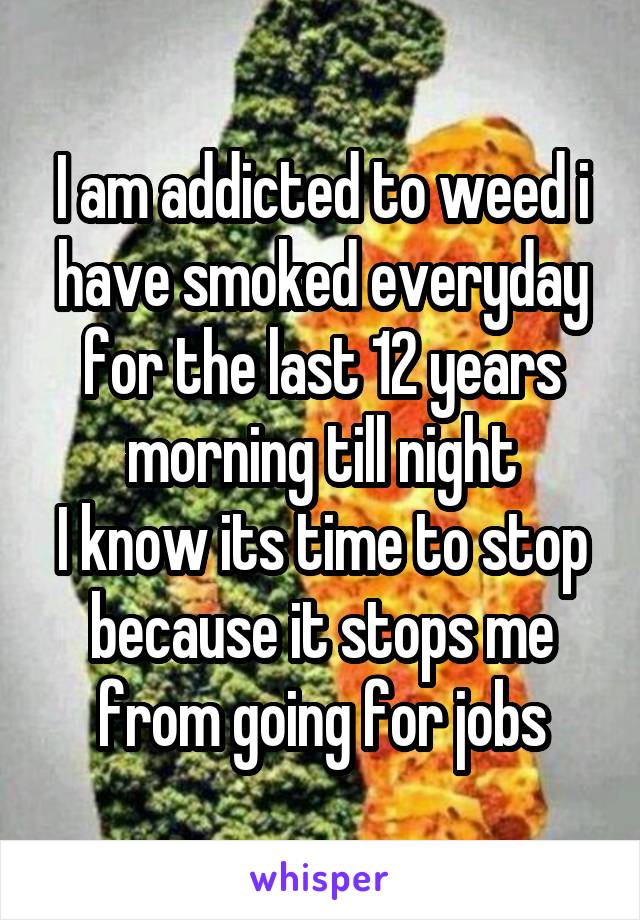 I am addicted to weed i have smoked everyday for the last 12 years morning till night
I know its time to stop because it stops me from going for jobs