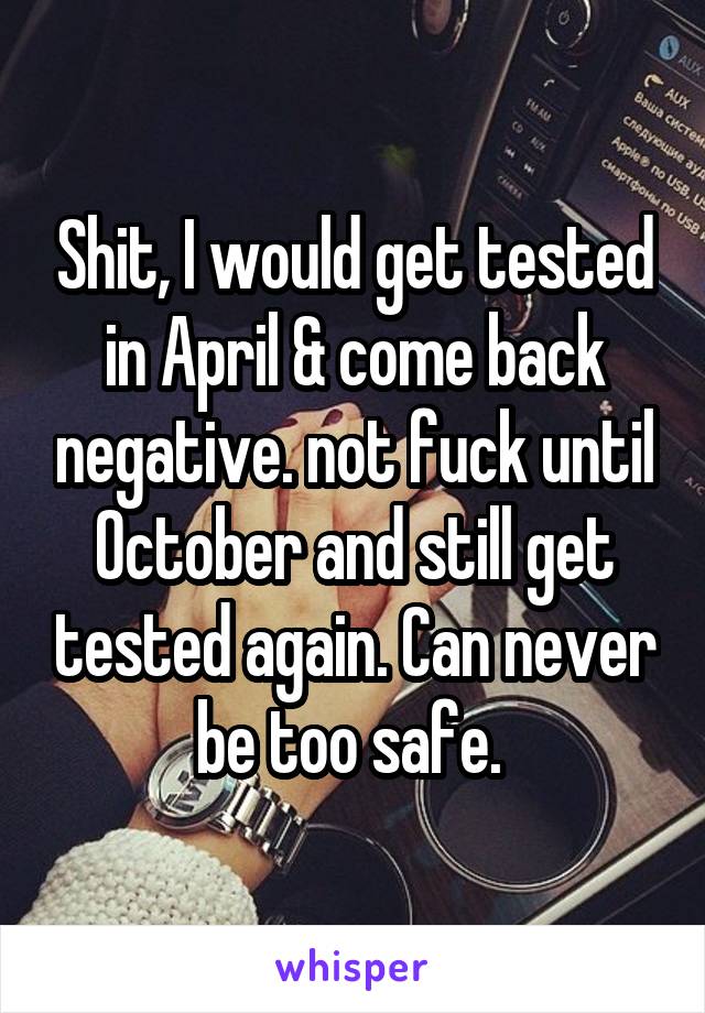 Shit, I would get tested in April & come back negative. not fuck until October and still get tested again. Can never be too safe. 