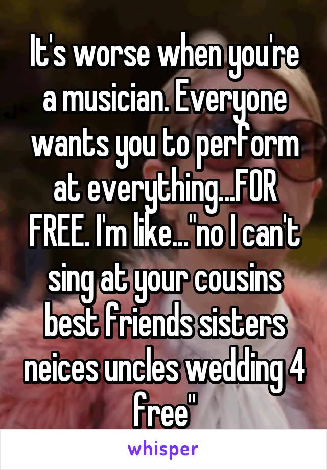 It's worse when you're a musician. Everyone wants you to perform at everything...FOR FREE. I'm like..."no I can't sing at your cousins best friends sisters neices uncles wedding 4 free"