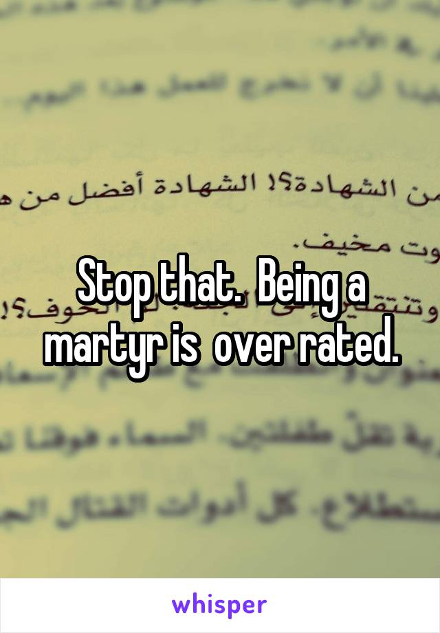 Stop that.  Being a martyr is  over rated.