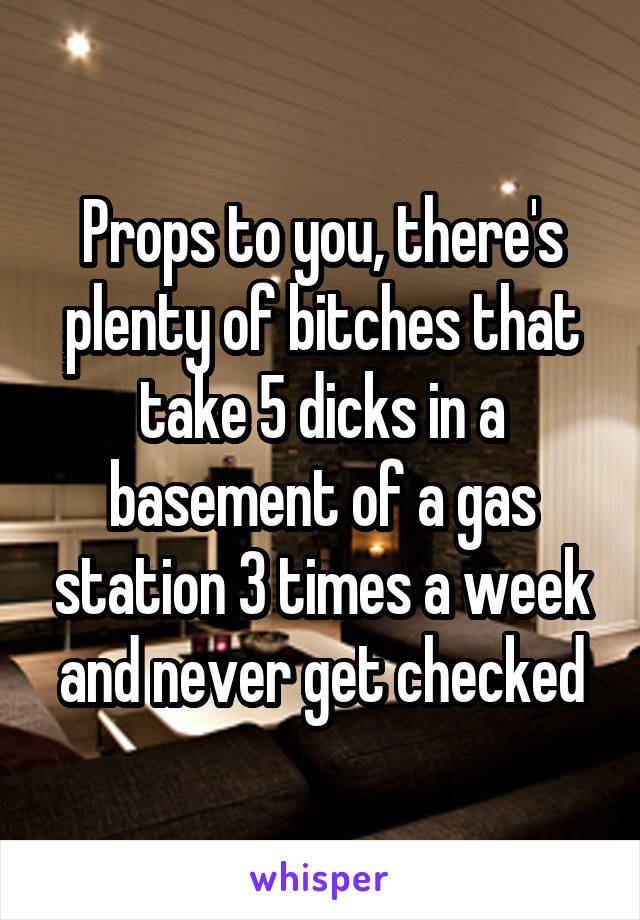 Props to you, there's plenty of bitches that take 5 dicks in a basement of a gas station 3 times a week and never get checked
