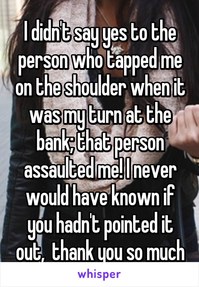 I didn't say yes to the person who tapped me on the shoulder when it was my turn at the bank; that person assaulted me! I never would have known if you hadn't pointed it out,  thank you so much