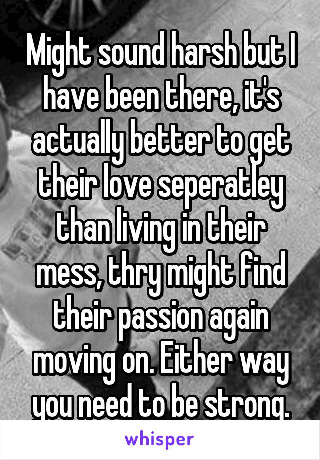 Might sound harsh but I have been there, it's actually better to get their love seperatley than living in their mess, thry might find their passion again moving on. Either way you need to be strong.