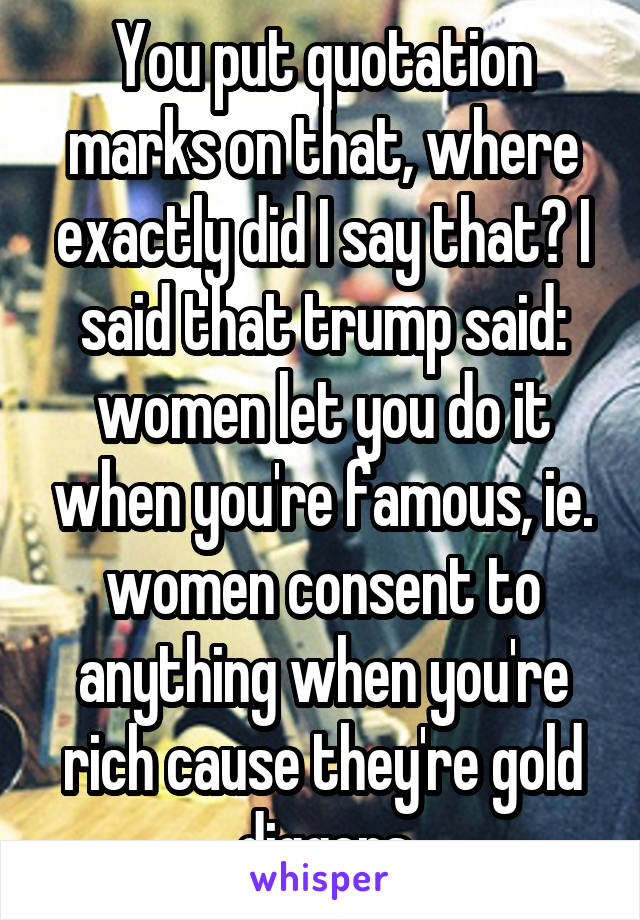 You put quotation marks on that, where exactly did I say that? I said that trump said: women let you do it when you're famous, ie. women consent to anything when you're rich cause they're gold diggers