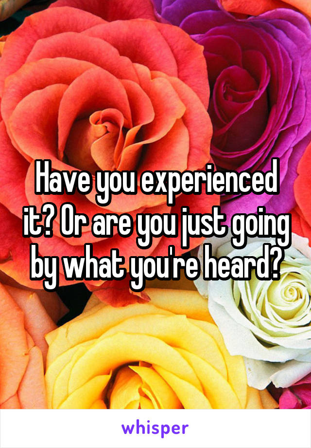 Have you experienced it? Or are you just going by what you're heard?