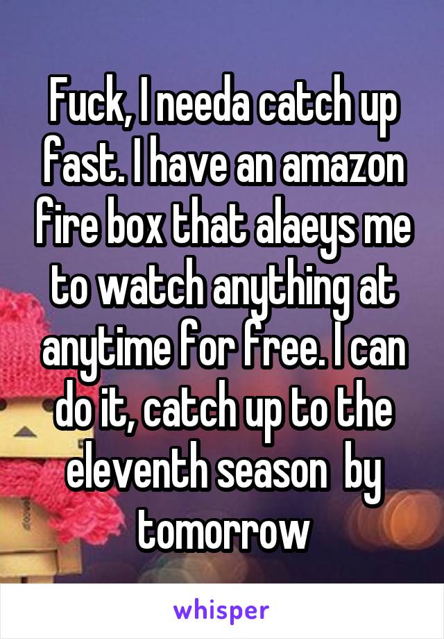 Fuck, I needa catch up fast. I have an amazon fire box that alaeys me to watch anything at anytime for free. I can do it, catch up to the eleventh season  by tomorrow