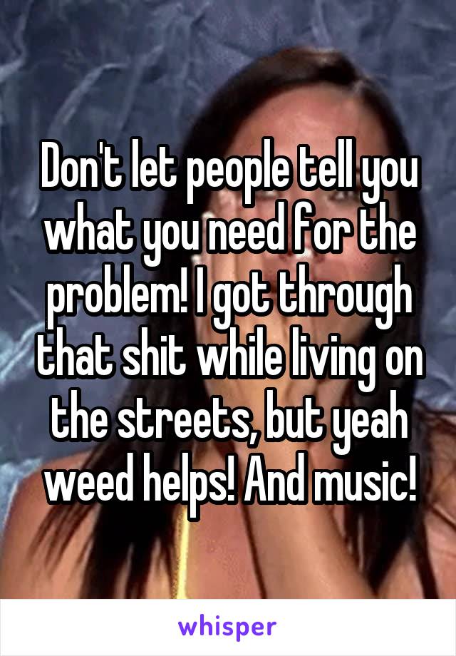 Don't let people tell you what you need for the problem! I got through that shit while living on the streets, but yeah weed helps! And music!