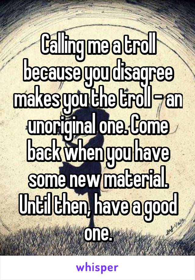 Calling me a troll because you disagree makes you the troll - an unoriginal one. Come back when you have some new material. Until then, have a good one.